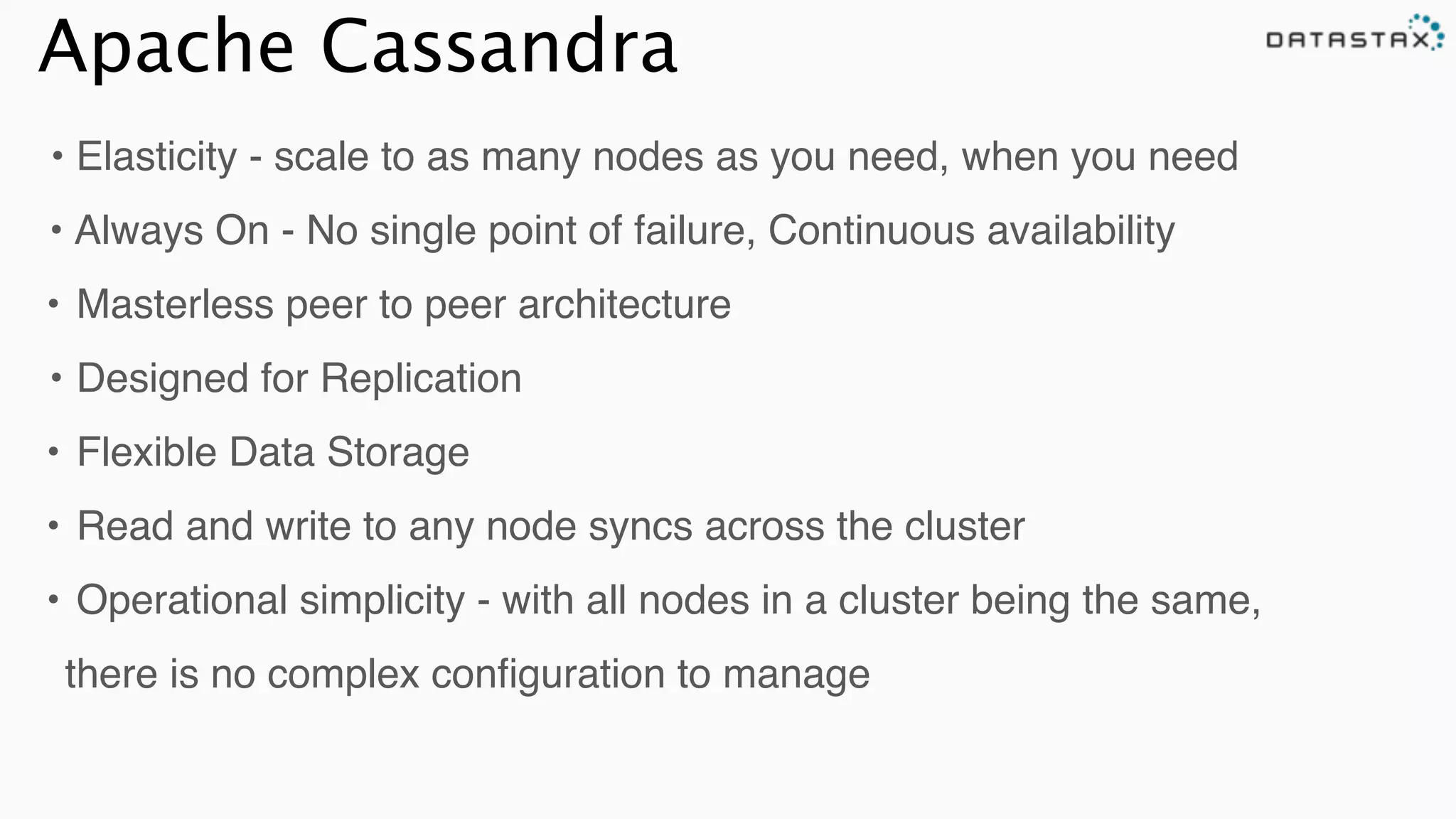 Apache Cassandra
• Elasticity - scale to as many nodes as you need, when you need!
•!Always On - No single point of failure, Continuous availability!!
!•!Masterless peer to peer architecture!
•!Designed for Replication!
!•!Flexible Data Storage!
!•!Read and write to any node syncs across the cluster!
!•!Operational simplicity - with all nodes in a cluster being the same,
there is no complex conﬁguration to manage
 