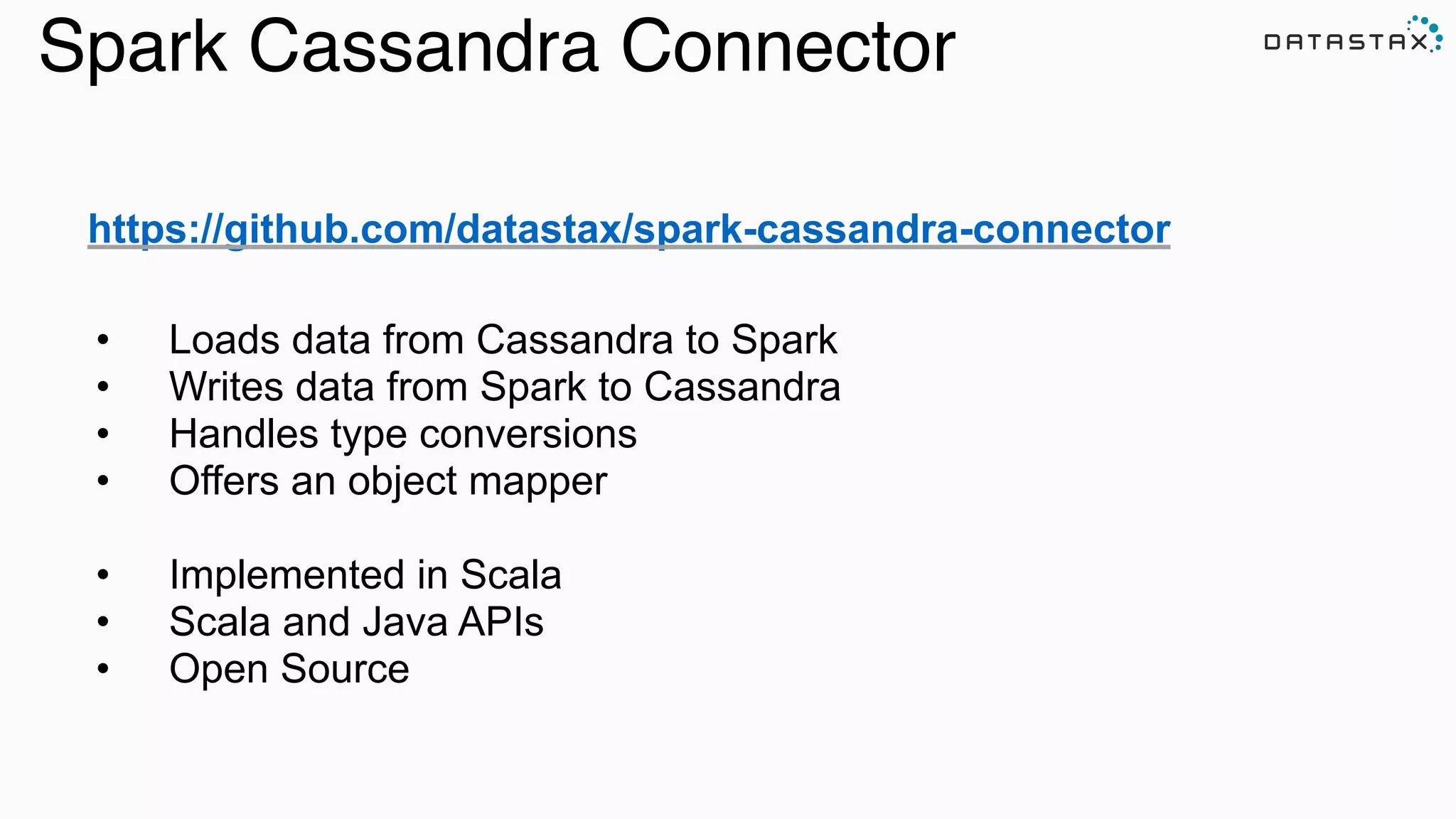 Spark Cassandra Connector
https://github.com/datastax/spark-cassandra-connector
!
!
• Loads data from Cassandra to Spark
• Writes data from Spark to Cassandra
• Handles type conversions
• Offers an object mapper
!
• Implemented in Scala
• Scala and Java APIs
• Open Source
 