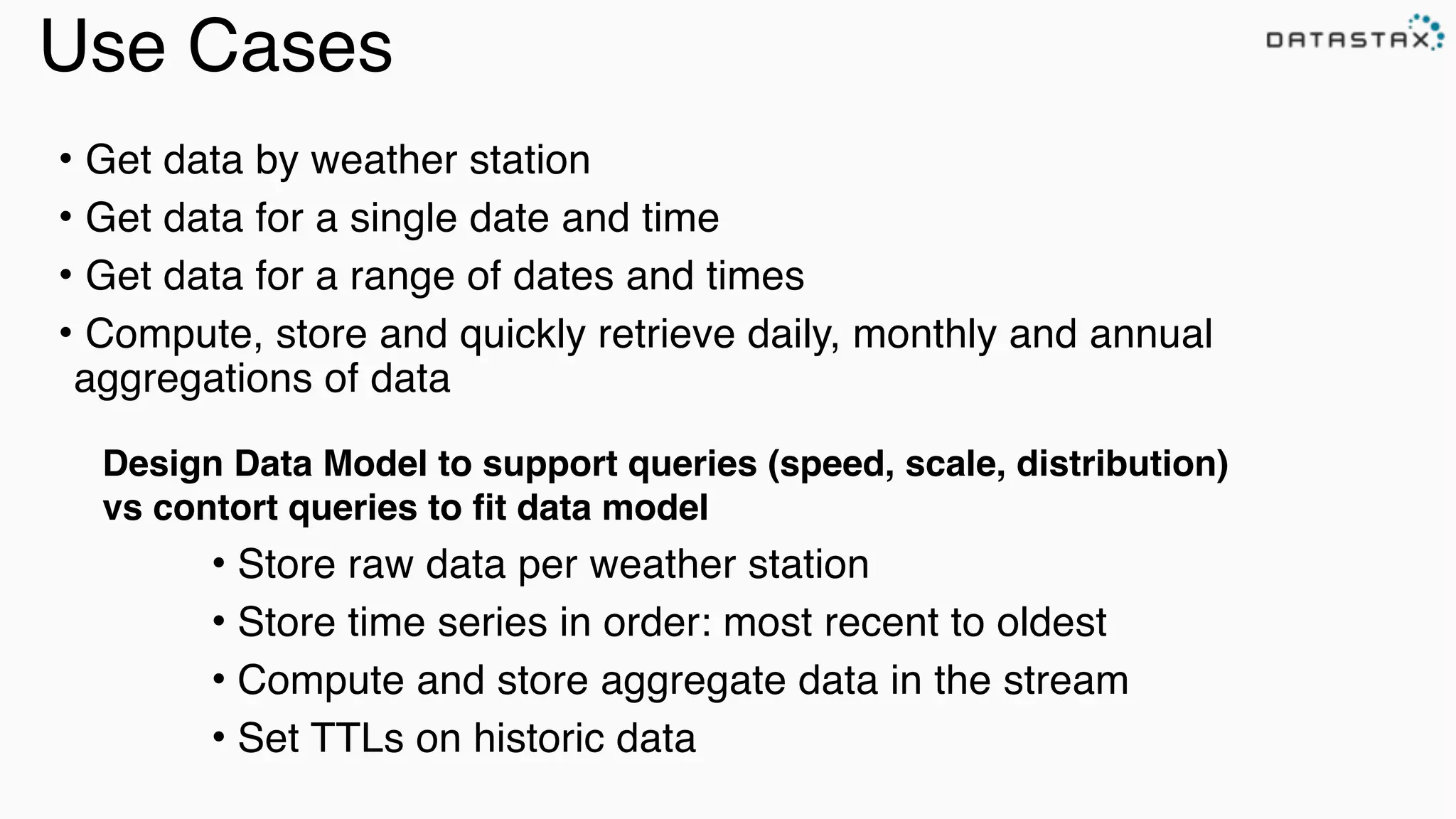 Use Cases
• Store raw data per weather station!
• Store time series in order: most recent to oldest!
• Compute and store aggregate data in the stream!
• Set TTLs on historic data
• Get data by weather station!
• Get data for a single date and time!
• Get data for a range of dates and times!
• Compute, store and quickly retrieve daily, monthly and annual
aggregations of data!
Design Data Model to support queries (speed, scale, distribution)!
vs contort queries to ﬁt data model
 
