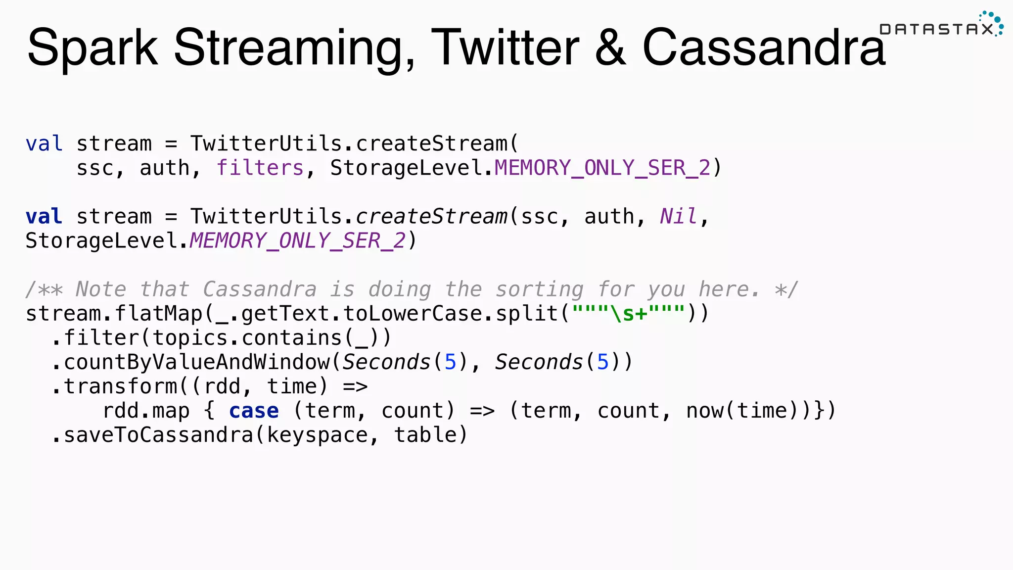 Spark Streaming, Twitter & Cassandra
val stream = TwitterUtils.createStream(
ssc, auth, filters, StorageLevel.MEMORY_ONLY_SER_2) 
val stream = TwitterUtils.createStream(ssc, auth, Nil,
StorageLevel.MEMORY_ONLY_SER_2) 
 
/** Note that Cassandra is doing the sorting for you here. */ 
stream.flatMap(_.getText.toLowerCase.split("""s+""")) 
.filter(topics.contains(_)) 
.countByValueAndWindow(Seconds(5), Seconds(5)) 
.transform((rdd, time) =>
rdd.map { case (term, count) => (term, count, now(time))}) 
.saveToCassandra(keyspace, table)
 
 