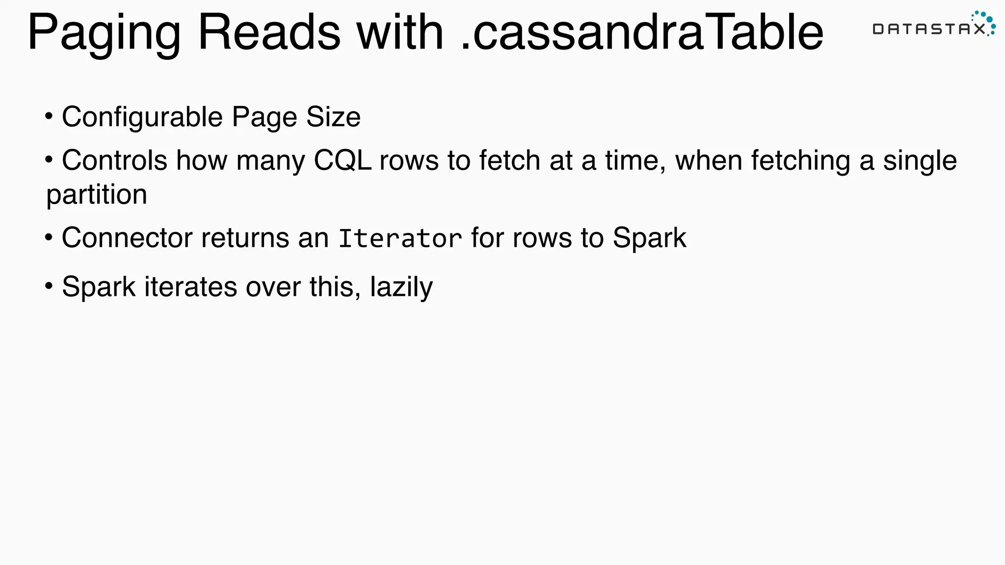 Paging Reads with .cassandraTable
• Configurable Page Size!
• Controls how many CQL rows to fetch at a time, when fetching a single
partition!
• Connector returns an Iterator for rows to Spark!
• Spark iterates over this, lazily !
 
