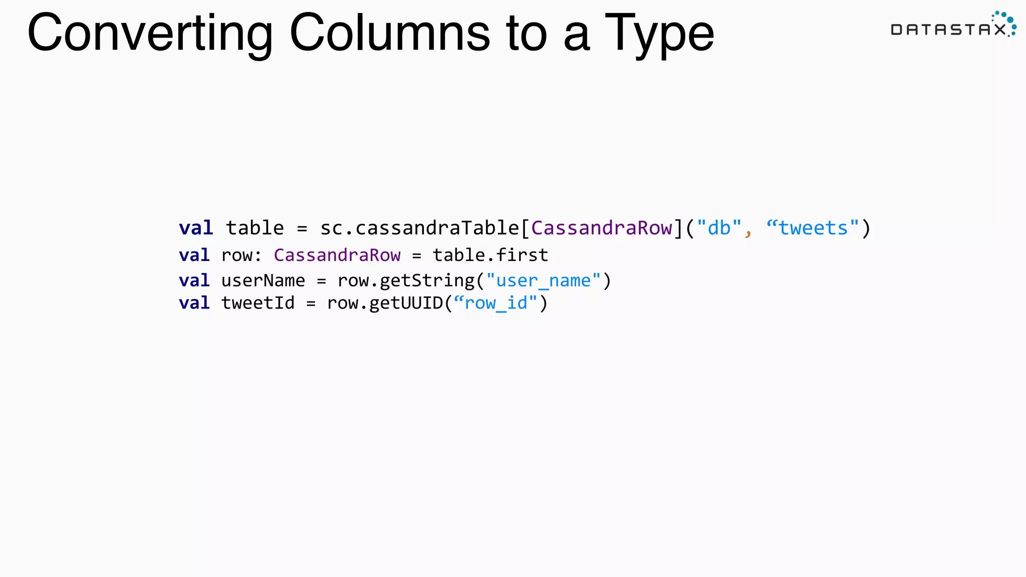 Converting Columns to a Type
val	
  table	
  =	
  sc.cassandraTable[CassandraRow]("db",	
  “tweets")	
  
val	
  row:	
  CassandraRow	
  =	
  table.first	
  
val	
  userName	
  =	
  row.getString("user_name")	
  
val	
  tweetId	
  =	
  row.getUUID(“row_id")	
  
	
  	
  
 