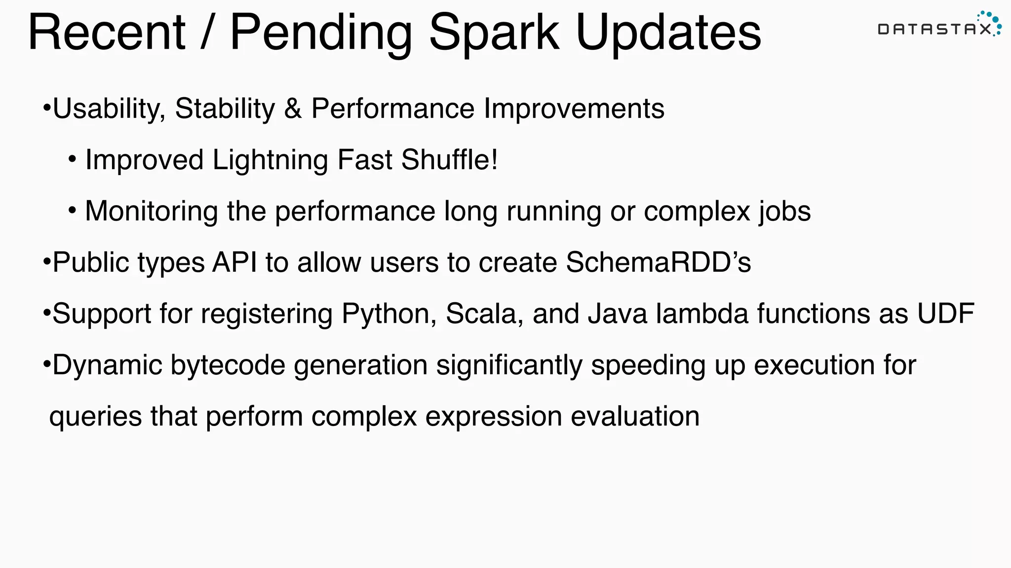 Recent / Pending Spark Updates
•Usability, Stability & Performance Improvements !
• Improved Lightning Fast Shuffle!!
• Monitoring the performance long running or complex jobs!
•Public types API to allow users to create SchemaRDD’s!
•Support for registering Python, Scala, and Java lambda functions as UDF !
•Dynamic bytecode generation signiﬁcantly speeding up execution for
queries that perform complex expression evaluation
 