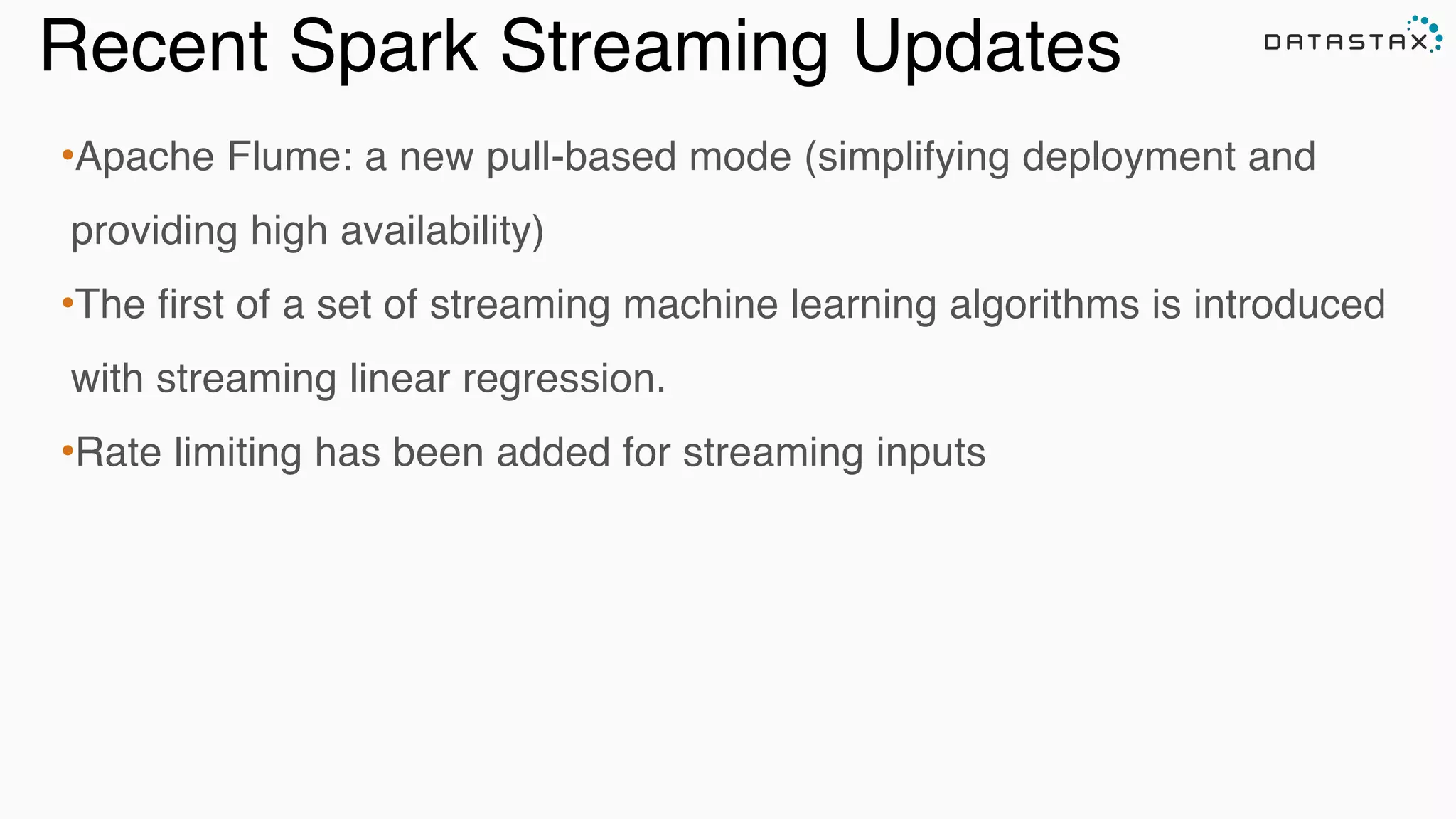 Recent Spark Streaming Updates
•Apache Flume: a new pull-based mode (simplifying deployment and
providing high availability)!
•The first of a set of streaming machine learning algorithms is introduced
with streaming linear regression.!
•Rate limiting has been added for streaming inputs
 