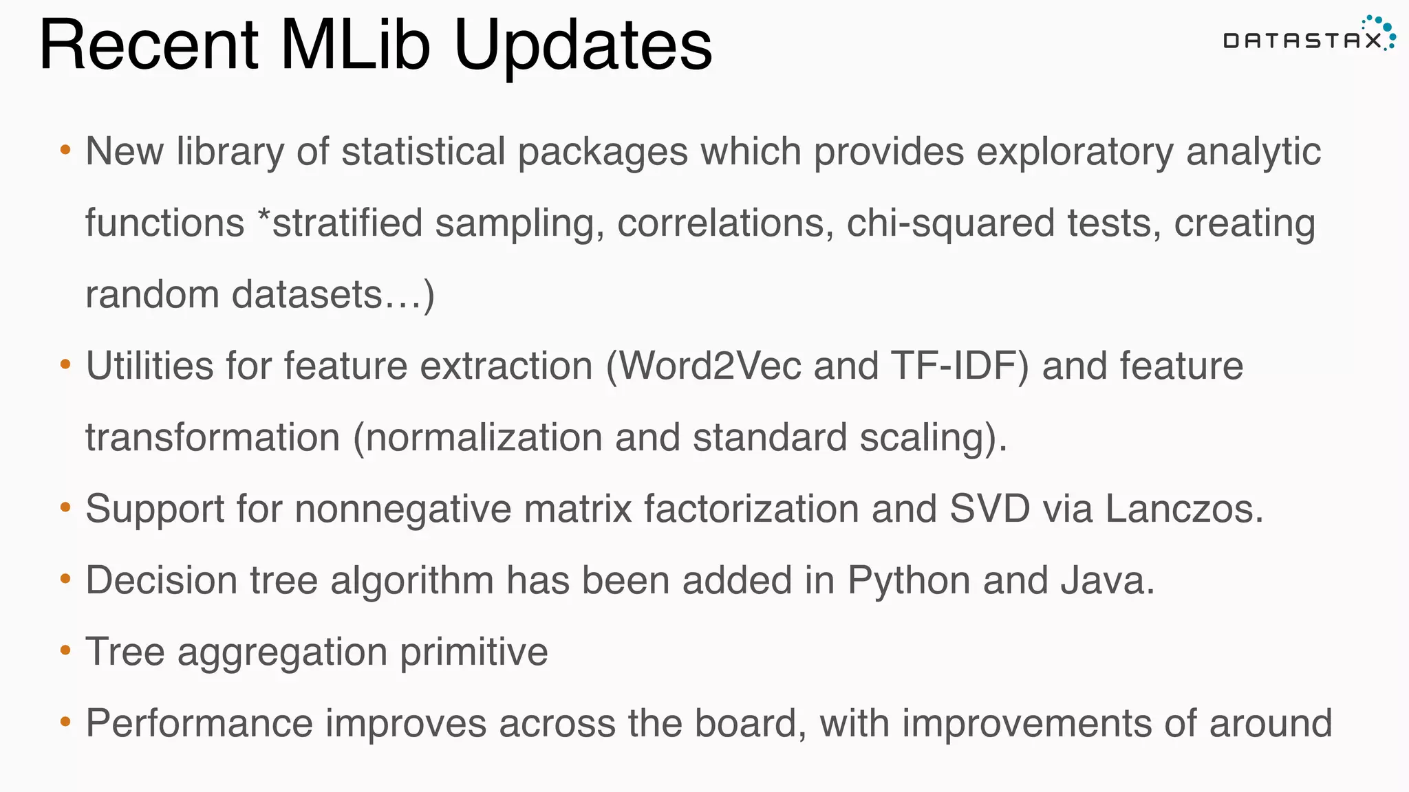Recent MLib Updates
• New library of statistical packages which provides exploratory analytic
functions *stratified sampling, correlations, chi-squared tests, creating
random datasets…)!
• Utilities for feature extraction (Word2Vec and TF-IDF) and feature
transformation (normalization and standard scaling). !
• Support for nonnegative matrix factorization and SVD via Lanczos. !
• Decision tree algorithm has been added in Python and Java. !
• Tree aggregation primitive!
• Performance improves across the board, with improvements of around
 