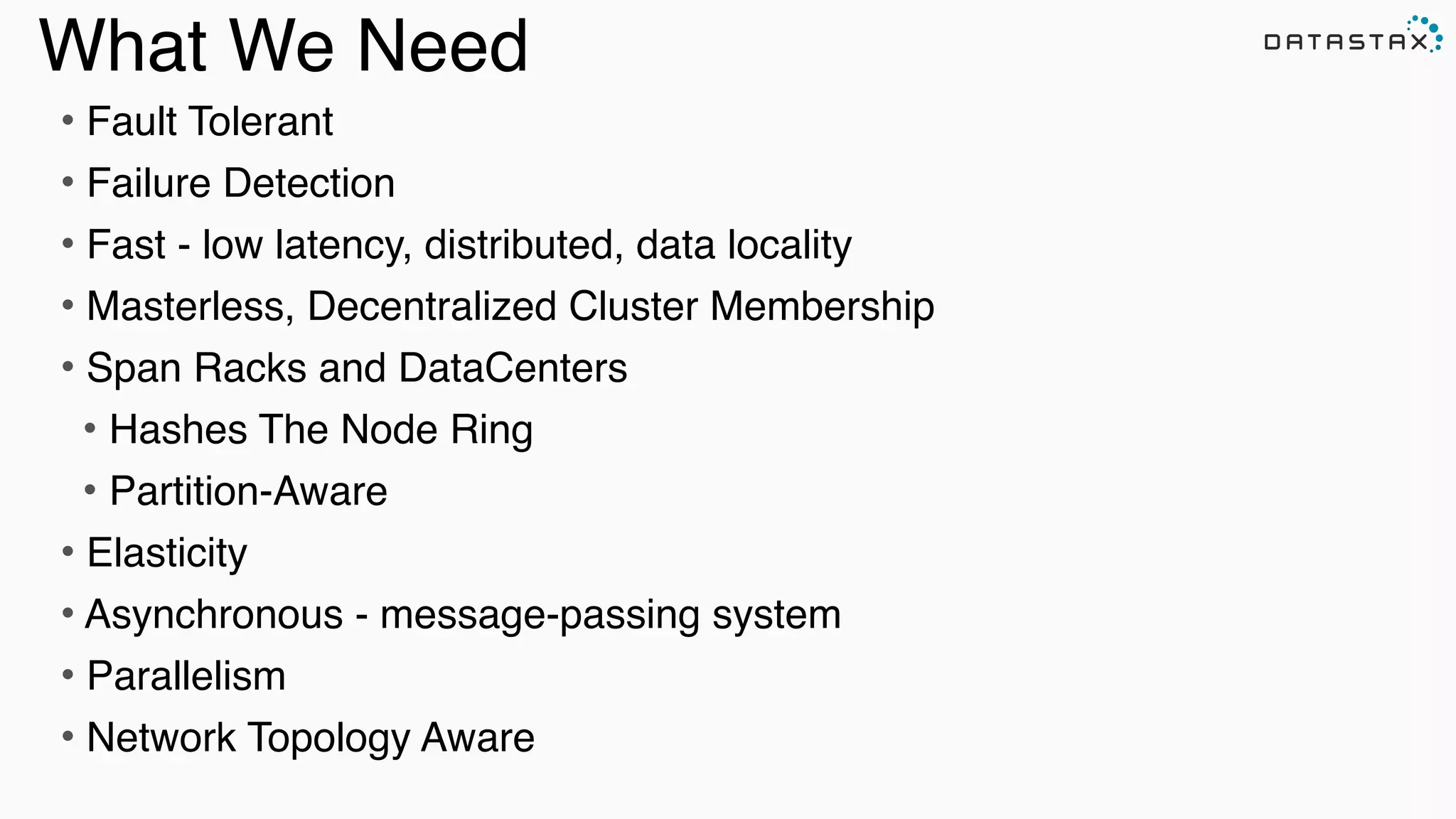 What We Need
• Fault Tolerant !
• Failure Detection!
• Fast - low latency, distributed, data locality!
• Masterless, Decentralized Cluster Membership!
• Span Racks and DataCenters!
• Hashes The Node Ring !
• Partition-Aware!
• Elasticity !
• Asynchronous - message-passing system!
• Parallelism!
• Network Topology Aware!
 