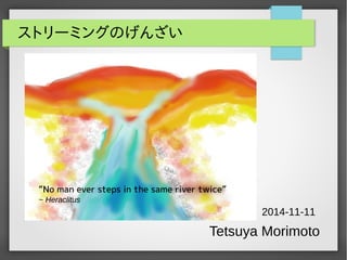 ストリーミングのげんざい 
“No man ever steps in the same river twice” 
~ Heraclitus 
2014-11-11 
Tetsuya Morimoto 
 