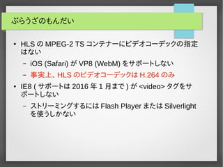 ぶらうざのもんだい 
● HLSのMPEG-2 TS コンテナーにビデオコーデックの指定 
はない 
– iOS (Safari)がVP8 (WebM) をサポートしない 
– 事実上、HLSのビデオコーデックはH.264のみ 
● IE8 (...