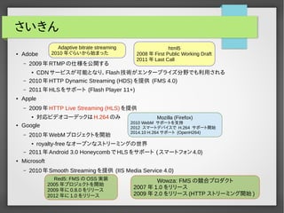 さいきん 
● Adobe 
– 2009年RTMPの仕様を公開する 
● CDNサービスが可能となり、Flash技術がエンタープライズ分野でも利用される 
– 2010年HTTP Dynamic Streaming (HDS)を提供 (FMS 4.0) 
– 2011年HLSをサポート (Flash Player 11+) 
● Apple 
– 2009年HTTP Live Streaming (HLS)を提供 
● 対応ビデオコーデックはH.264のみ 
● Google 
– 2010年WebMプロジェクトを開始 
● royalty-freeなオープンなストリーミングの世界 
– 2011年Android 3.0 HoneycombでHLSをサポート (スマートフォン4.0) 
● Microsoft 
– 2010年Smooth Streamingを提供 (IIS Media Service 4.0) 
Red5: FMSのOSS実装 
2005年プロジェクトを開始 
2009年に0.8.0 をリリース 
2012年に1.0 をリリース 
Wowza: FMSの競合プロダクト 
2007年1.0 をリリース 
2009年2.0 をリリース(HTTP ストリーミング開始) 
Adaptive bitrate streaming 
2010年ぐらいから始まった 
html5 
2008年First Public Working Draft 
2011年Last Call 
Mozilla (Firefox) 
2010 WebM サポートを支持 
2012 スマートデバイスで H.264 サポート開始 
2014.10 H.264 サポート (OpenH264) 
 