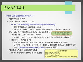 えいちえるえす 
● HTTP Live Streaming ドキュメント 
– Appleが提唱／実装 
– IETFで標準化が進められている 
● HTTP Live Streaming draft-pantos-http-live-streaming 
–現時点ではDraft 14 (2014-10-14) 
– 6ヶ月ごとに更新されるため、標準化が決まるのはまだまだ先になりそう？ 
– プレイリストと小さく分割したセグメントファイルを使う 
● プレイリスト: M3Uフォーマット (m3u8) 
– M3UをUTF-8でエンコードしたのを指して.m3u8という拡張子で保存する 
● コンテナー: MPEG-2 TS 
–世界的に採用されてる地上波／BSデジタル放送の規格、日本も同様 
– ビデオコーデックやオーディオコーデックについてはIETFのDraftには書いてない 
–余談: MatchStick Developer's Guideから未来の展望？ 
– AESを使った暗号化の仕組みもある 
● HTTP上で暗号化されたファイルを送信 
小さく分割したメディアファイルを 
プレイリストから順番に再生 
Adobe社の戦略？ 
2009年RTMP仕様公開 
2010年FMS4.0 をリリース 
- HDS をサポート 
※ Flash Player 11以上H.264 をサポート(IE6 は10 まで) 
 