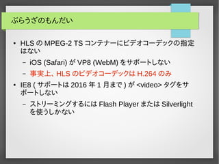 ぶらうざのもんだい 
● HLSのMPEG-2 TS コンテナーにビデオコーデックの指定 
はない 
– iOS (Safari)がVP8 (WebM) をサポートしない 
– 事実上、HLSのビデオコーデックはH.264のみ 
● IE8 (サポートは2016年1月まで)が<video> タグをサ 
ポートしない 
– ストリーミングするにはFlash Player またはSilverlight 
を使うしかない 
 
