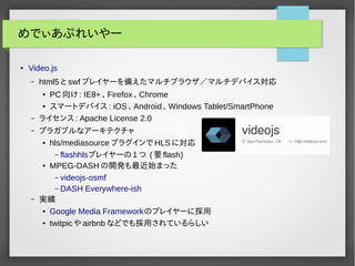 めでぃあぷれいやー 
● Video.js 
– html5とswfプレイヤーを備えたマルチブラウザ／マルチデバイス対応 
● PC向け: IE8+ 、Firefox 、Chrome 
● スマートデバイス: iOS 、Android 、Windows Tablet/SmartPhone 
– ライセンス: Apache License 2.0 
– プラガブルなアーキテクチャ 
● hls/mediasourceプラグインでHLSに対応 
– flashhlsプレイヤーの1つ (要flash) 
● MPEG-DASHの開発も最近始まった 
– videojs-osmf 
– DASH Everywhere-ish 
– 実績 
● Google Media Frameworkのプレイヤーに採用 
● twitpicやairbnbなどでも採用されているらしい 
 