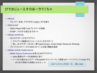 びでおじぇーえすのあーきてくちゃ 
● video.js 
– プレイヤー本体、ブラウザの<video>タグを使う 
● video-js-swf 
– Flash Playerを使うswfプレイヤーの実装 
– RTMP／HTTPの両方をサポート 
● videojs-contrib-hls 
– HLSをサポートするプラグイン 
● クライアント駆動のビットレートスイッチをサポート 
● 但し、IEのサポートは10+ (要Typed Arrays, Cross-Origin Resource Sharing) 
– プレイリストのパースやh264ストリームを扱う機能を提供 
● videojs-contrib-media-source 
– Media Source Extensionsを扱うためのプラグイン 
● video要素のデータを直接的に扱う 
● ソースから読み込んだデータをbase64でエンコードして直接swfへバッファとしてinvokeする 
– まだまだ荒削りな実装にみえる (- -# 
このバッファリングがピーキー、特にIE10 
 