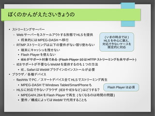ぼくのかんがえたさいきょうの 
● ストリーミングサーバー 
– Webサーバーをスケールアウトする形態でHLSを提供 
● 将来的にはMPEG-DASHへ移行 
– RTMPストリーミングは以下の要件がない限り使わない 
(いまの時点では) 
HLS を中心に据え、 
対応できないケースを 
限定的に対応 
● 端末にキャッシュを残せない 
● IE6がサポート対象である (Flash Player 10はHTTPストリーミングを未サポート) 
– IE8サポートが不要ならWebMを提供するのも1つの方法 
● IE、SafariはWebMプラグインのインストールが必要 
● ブラウザ／各種デバイス 
– flashhlsでPC／スマートデバイス全てHLSでストリーミング再生 
● MPEG-DASHでWindows Tablet/SmartPhoneも 
– HLSに対応できないブラウザ (IE8やIE9など)はどうする？ 
Flash Playerは必須 
● MPEG4/H.264をFlash Playerで再生 (なくなるのは時間の問題) 
● 要件／構成によってはWebMで代用することも 
 