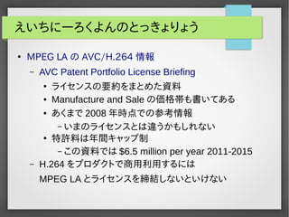 えいちにーろくよんのとっきょりょう 
● MPEG LA の AVC/H.264 情報 
– AVC Patent Portfolio License Briefing 
● ライセンスの要約をまとめた資料 
● Manufacture and Saleの価格帯も書いてある 
● あくまで2008年時点での参考情報 
– いまのライセンスとは違うかもしれない 
● 特許料は年間キャップ制 
– この資料では$6.5 million per year 2011-2015 
– H.264 をプロダクトで商用利用するには 
MPEG LA とライセンスを締結しないといけない 
 