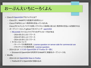 おーぷんえいちにーろくよん 
● CiscoのOpenH264プロジェクトとは？ 
– Cisco曰く、WebRTCを促進する目的らしい 
– CiscoがMPEG LAへ特許料を支払っているため、 
Ciscoがビルドしたバイナリを使ってライセンス条項に従えば、特許料の支払いは免除される 
– オープンソースとしてgithubでホスティング: openh264 
● RELEASEファイルにライブラリのダウンロード先がある 
– 2014-05-23 1.0.0 リリース 
– 2014-07-09 1.1.0 リリース 
– 2014-10-28 1.2.0 リリース 
● ライセンスについて 
– サーバーでの商用利用: License question on server-side for commercial use 
– クライアントでの商用利用: License question. 
– 2014-10-14 シスコの OpenH264 が Firefox の一部に 
● EricssonはOpenH264を利用するWebRTC実装をオープンソース化 
● Mozilla 
– 2014-10-14 OpenH264 Now in Firefox 
● Firefox33からOpenH264を組み込み 
 