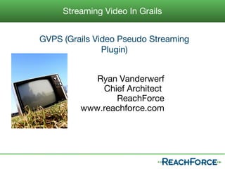 Streaming Video In Grails


GVPS (Grails Video Pseudo Streaming
               Plugin)


            Ryan Vanderwerf
             Chief Architect
                ReachForce
         www.reachforce.com
 
