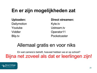 En er zijn mogelijkheden zat Uploaden: Dailymotion Youtube Viddler Blip.tv Direct streamen: Kyte.tv Ustream.tv Operator11 Pocketcaster Allemaal gratis en voor niks En wat camera’s betreft, hoeveel hebben we er op school? Bijna net zoveel als dat er leerlingen zijn! 