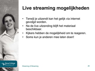 Live streaming mogelijkheden Terwijl je uitzendt kan het gelijk via internet gevolgd worden. Na de live uitzending blijft het materiaal beschikbaar. Kijkers hebben de mogelijkheid om te reageren. Soms kun je anderen mee laten doen! Dreaming of Streaming 