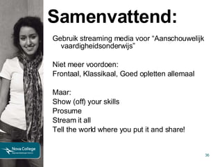 Samenvattend: Gebruik streaming media voor “Aanschouwelijk vaardigheidsonderwijs” Niet meer voordoen: Frontaal, Klassikaal, Goed opletten allemaal Maar: Show (off) your skills Prosume Stream it all Tell the world where you put it and share! 