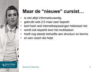 Maar de “nieuwe” cursist… is niet altijd informatievaardig gebruikt web 2.0 maar zeer beperkt kent heel veel internettoepassingen helemaal niet wordt ook beperkt door het multitasken heeft nog steeds behoefte aan structuur en kennis en een coach die helpt Dreaming of Streaming 