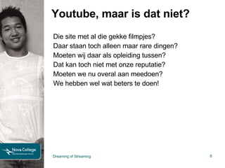 Youtube, maar is dat niet? Die site met al die gekke filmpjes? Daar staan toch alleen maar rare dingen? Moeten wij daar als opleiding tussen? Dat kan toch niet met onze reputatie? Moeten we nu overal aan meedoen? We hebben wel wat beters te doen! Dreaming of Streaming 