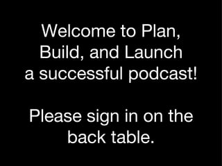 Welcome to Plan, Build, and Launch a successful podcast! Please sign in on the back table. 