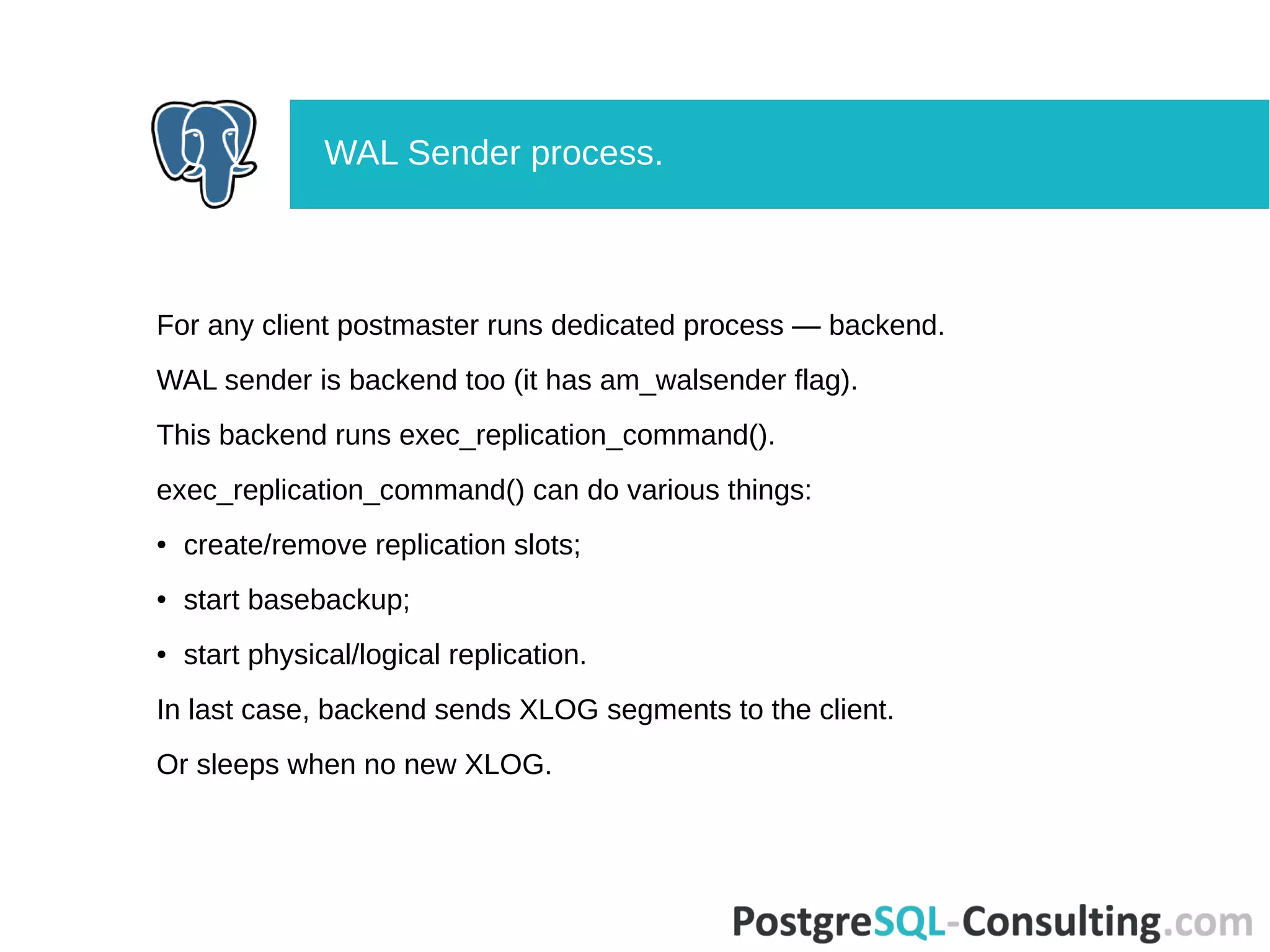 For any client postmaster runs dedicated process — backend.
WAL sender is backend too (it has am_walsender flag).
This backend runs exec_replication_command().
exec_replication_command() can do various things:
● create/remove replication slots;
● start basebackup;
● start physical/logical replication.
In last case, backend sends XLOG segments to the client.
Or sleeps when no new XLOG.
WAL Sender process.
 