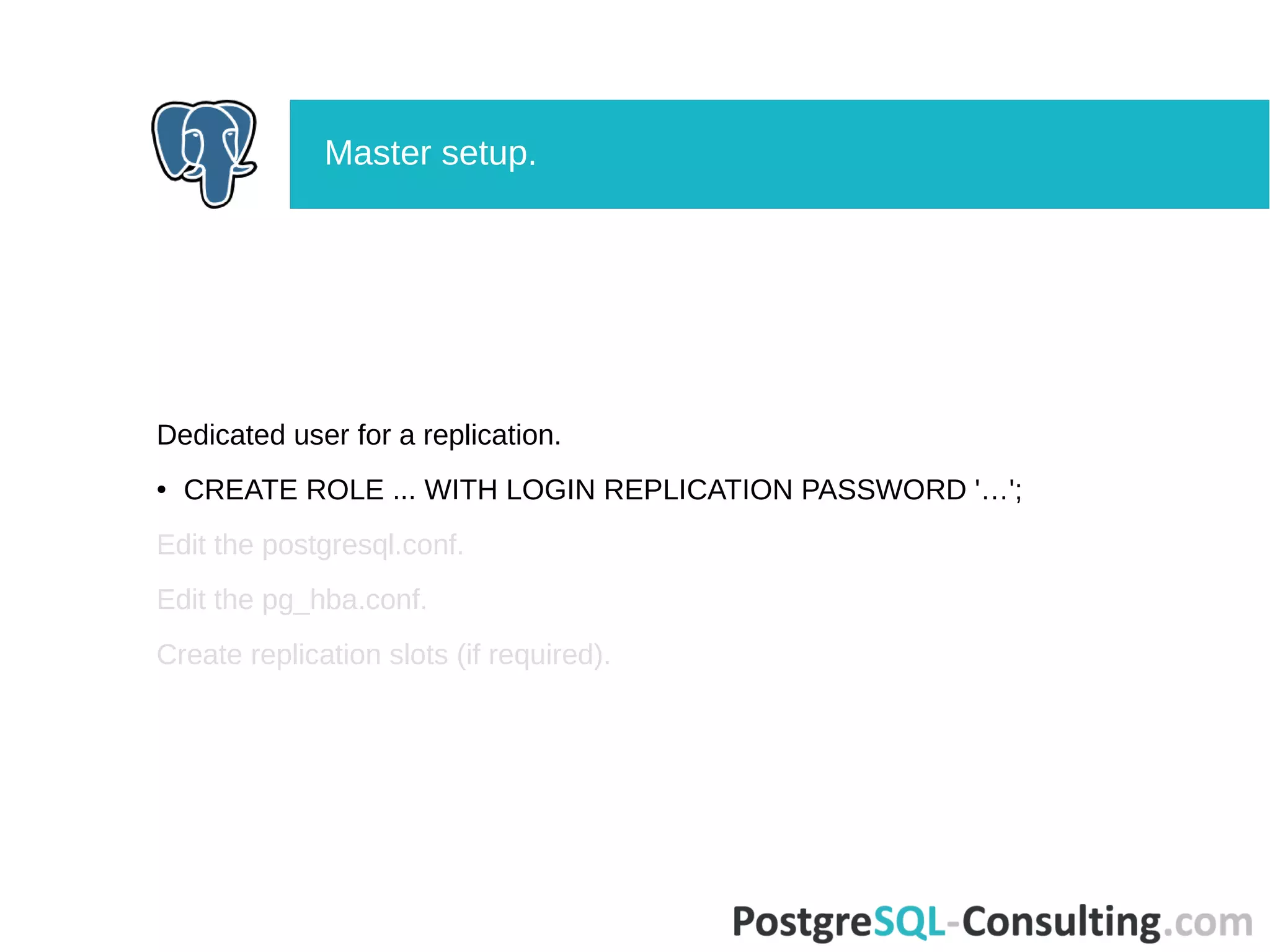 Dedicated user for a replication.
● CREATE ROLE ... WITH LOGIN REPLICATION PASSWORD '…';
Edit the postgresql.conf.
Edit the pg_hba.conf.
Create replication slots (if required).
Master setup.
 