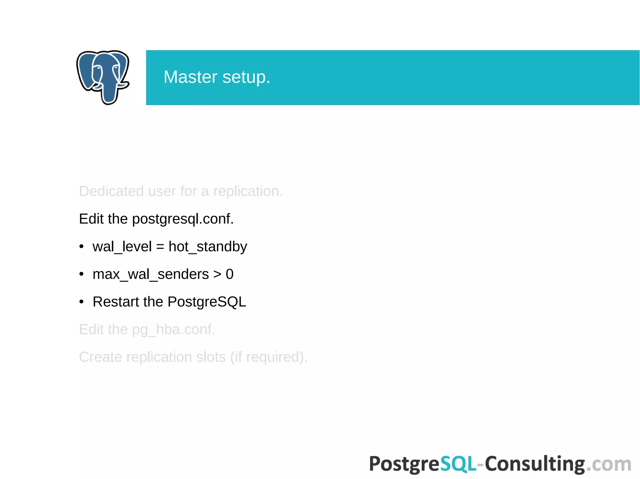 Dedicated user for a replication.
Edit the postgresql.conf.
● wal_level = hot_standby
● max_wal_senders > 0
● Restart the PostgreSQL
Edit the pg_hba.conf.
Create replication slots (if required).
Master setup.
 