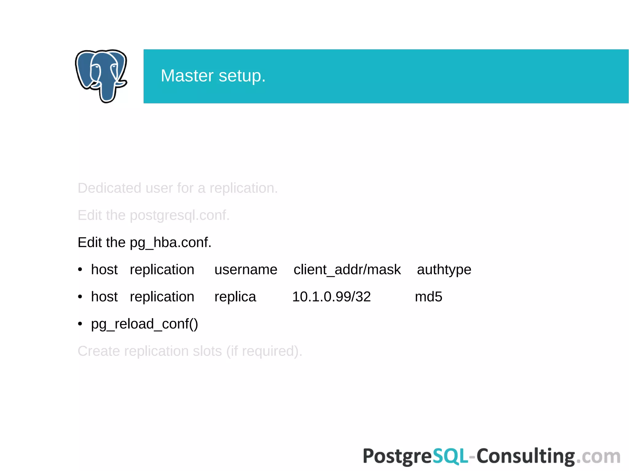 Dedicated user for a replication.
Edit the postgresql.conf.
Edit the pg_hba.conf.
● host replication username client_addr/mask authtype
● host replication replica 10.1.0.99/32 md5
● pg_reload_conf()
Create replication slots (if required).
Master setup.
 