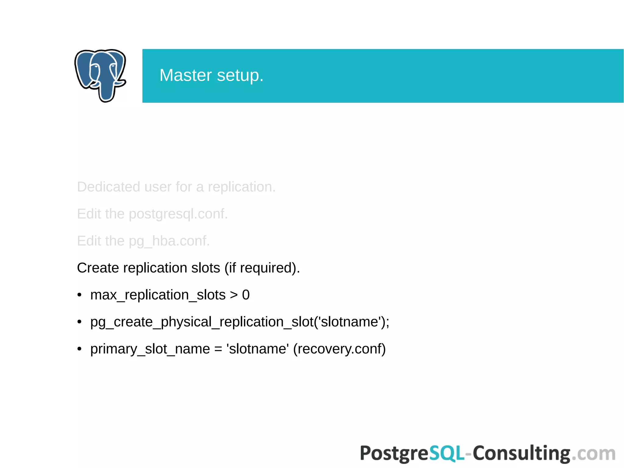 Dedicated user for a replication.
Edit the postgresql.conf.
Edit the pg_hba.conf.
Create replication slots (if required).
● max_replication_slots > 0
● pg_create_physical_replication_slot('slotname');
● primary_slot_name = 'slotname' (recovery.conf)
Master setup.
 