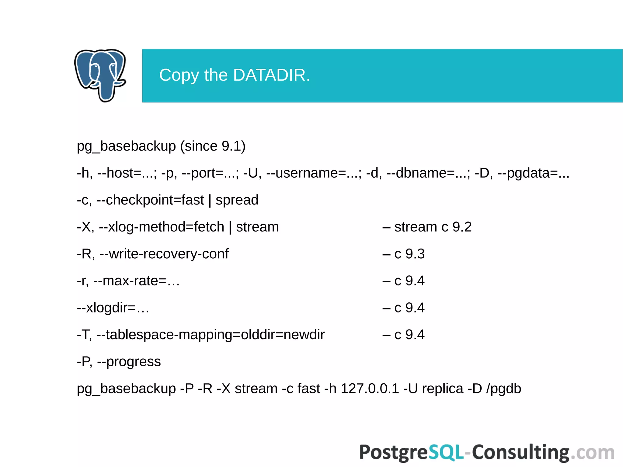 pg_basebackup (since 9.1)
-h, --host=...; -p, --port=...; -U, --username=...; -d, --dbname=...; -D, --pgdata=...
-c, --checkpoint=fast | spread
-X, --xlog-method=fetch | stream – stream с 9.2
-R, --write-recovery-conf – с 9.3
-r, --max-rate=… – с 9.4
--xlogdir=… – с 9.4
-T, --tablespace-mapping=olddir=newdir – с 9.4
-P, --progress
pg_basebackup -P -R -X stream -c fast -h 127.0.0.1 -U replica -D /pgdb
Copy the DATADIR.
 