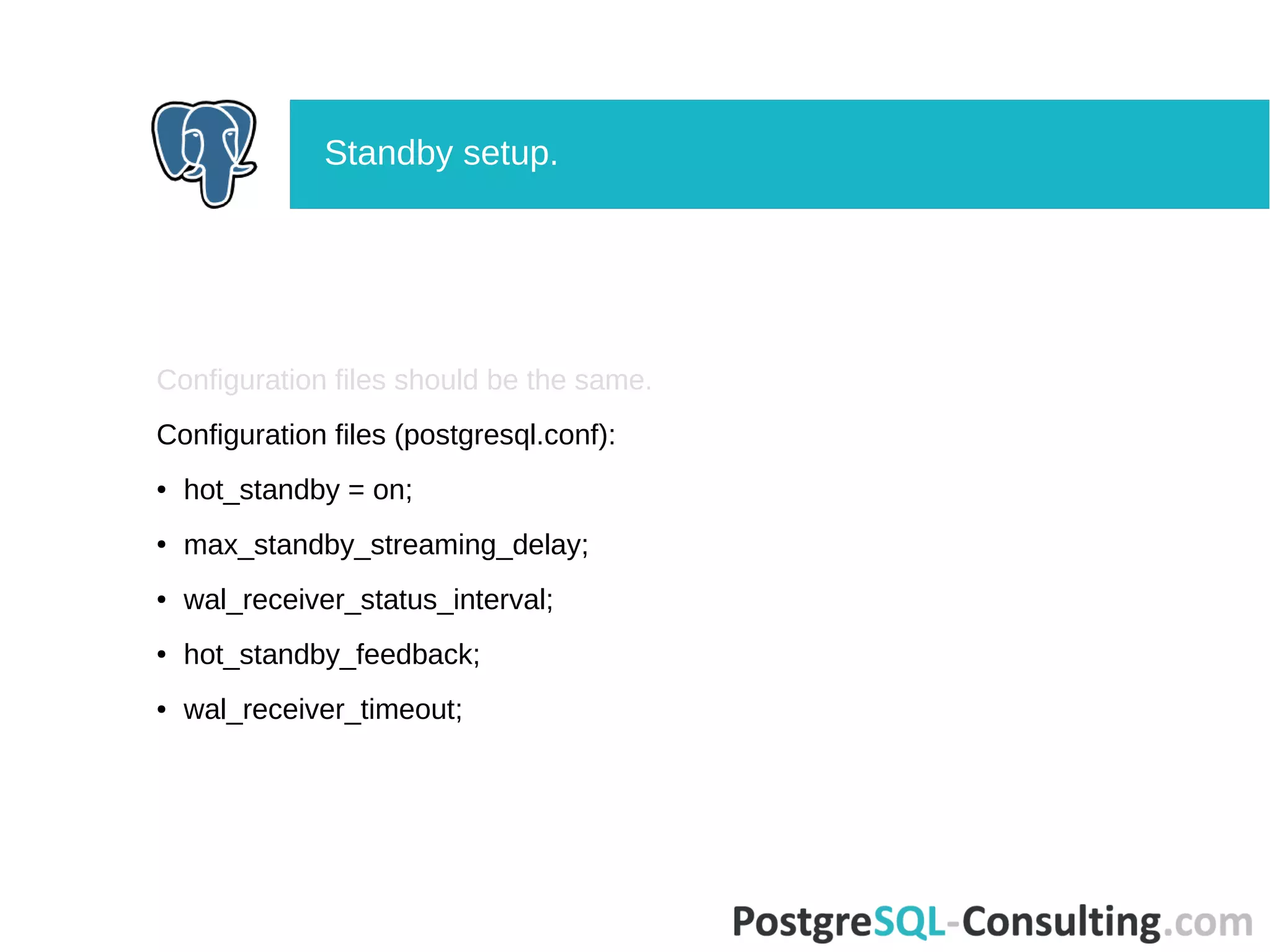 Configuration files should be the same.
Configuration files (postgresql.conf):
● hot_standby = on;
● max_standby_streaming_delay;
● wal_receiver_status_interval;
● hot_standby_feedback;
● wal_receiver_timeout;
Standby setup.
 