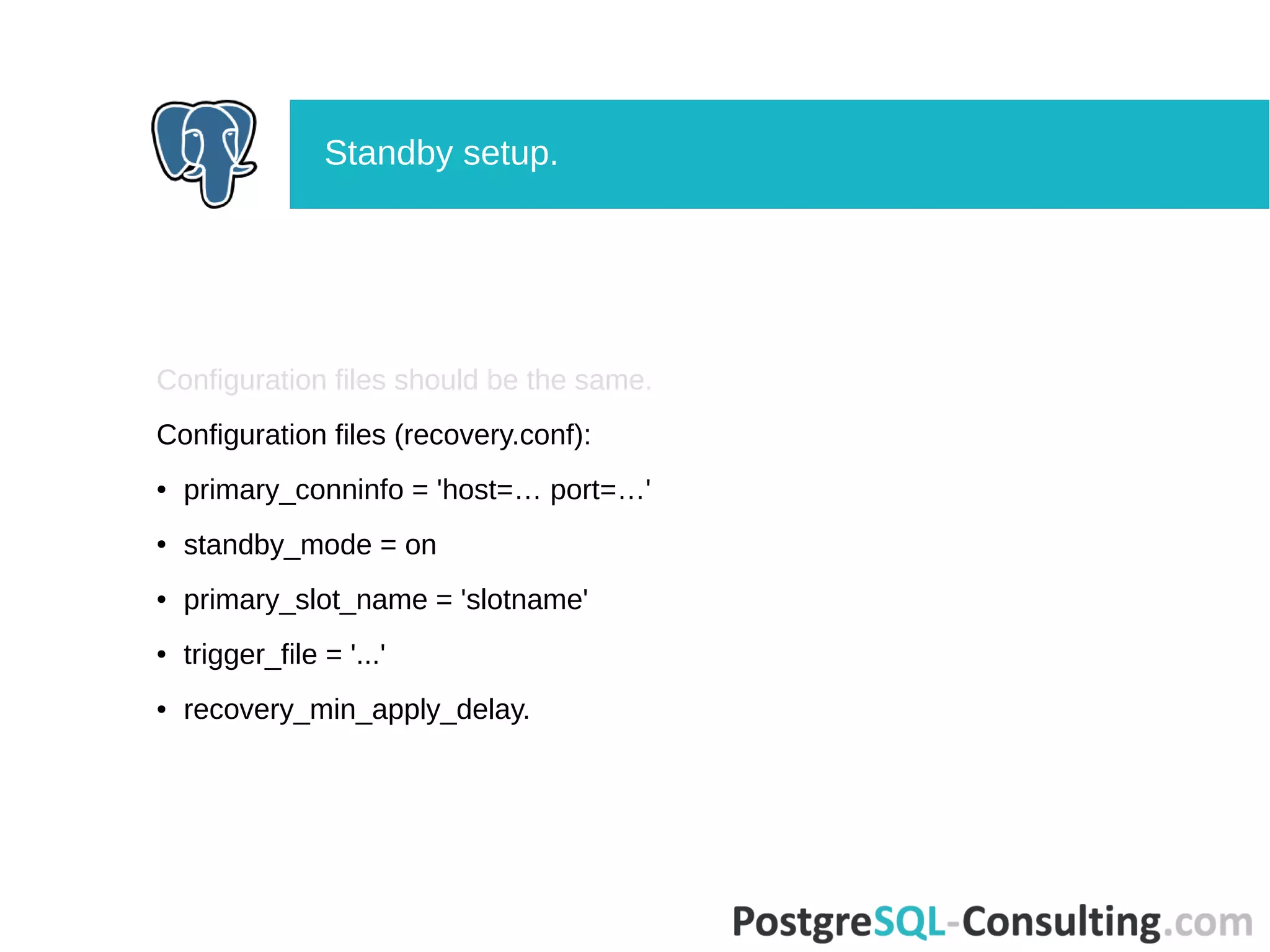 Configuration files should be the same.
Configuration files (recovery.conf):
● primary_conninfo = 'host=… port=…'
● standby_mode = on
● primary_slot_name = 'slotname'
● trigger_file = '...'
● recovery_min_apply_delay.
Standby setup.
 