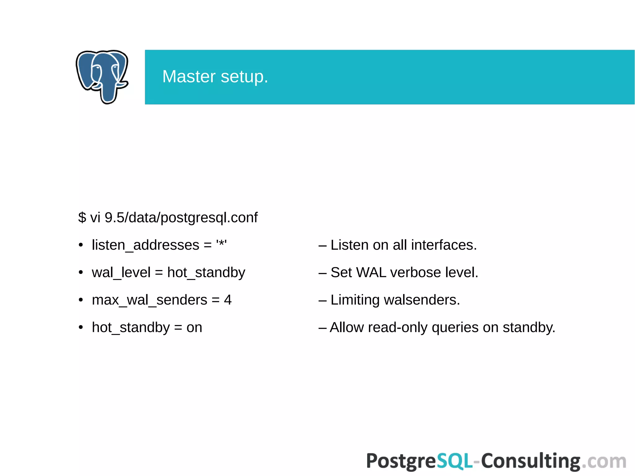 $ vi 9.5/data/postgresql.conf
● listen_addresses = '*' – Listen on all interfaces.
● wal_level = hot_standby – Set WAL verbose level.
● max_wal_senders = 4 – Limiting walsenders.
● hot_standby = on – Allow read-only queries on standby.
Master setup.
 