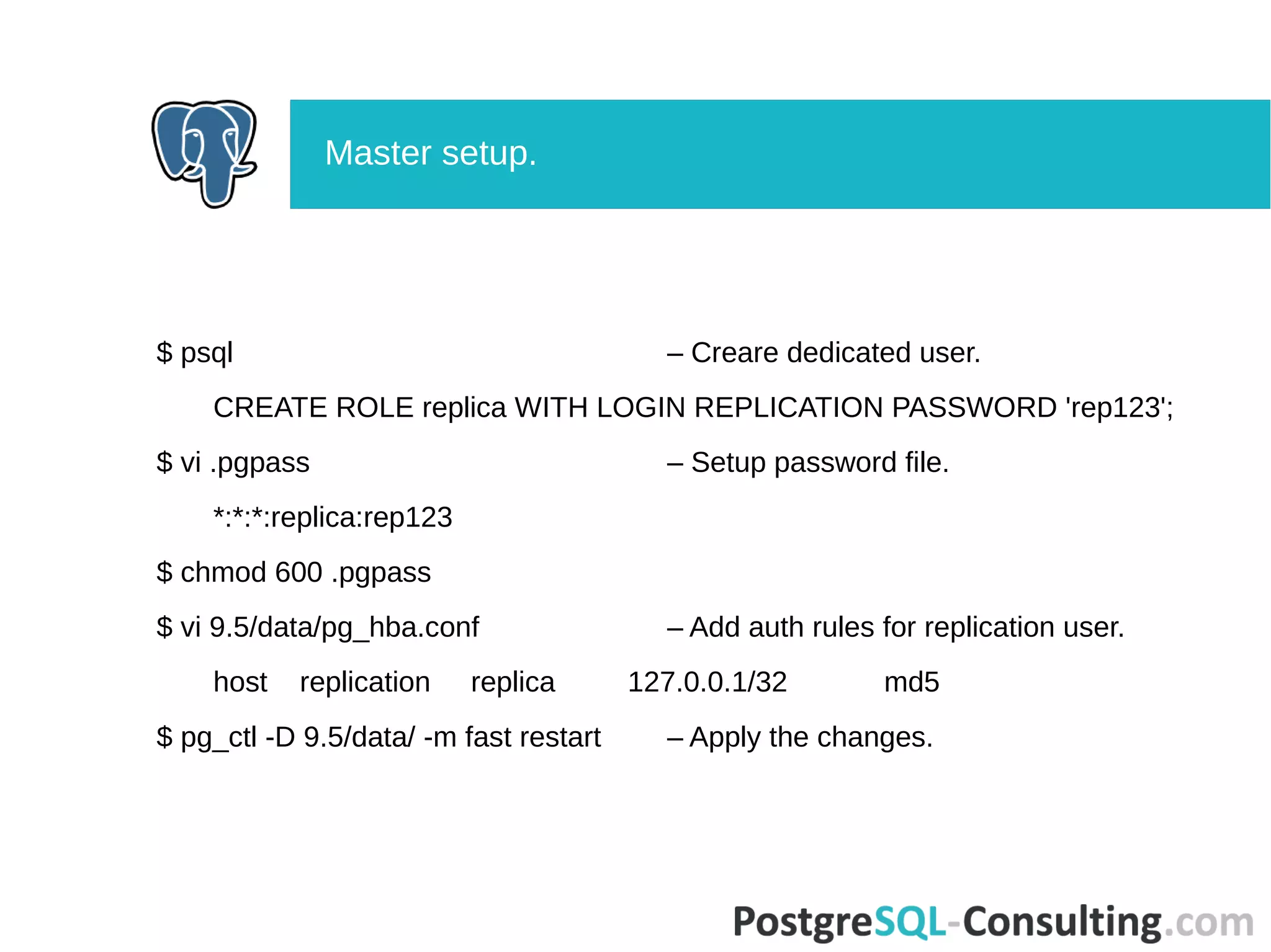 $ psql – Creare dedicated user.
CREATE ROLE replica WITH LOGIN REPLICATION PASSWORD 'rep123';
$ vi .pgpass – Setup password file.
*:*:*:replica:rep123
$ chmod 600 .pgpass
$ vi 9.5/data/pg_hba.conf – Add auth rules for replication user.
host replication replica 127.0.0.1/32 md5
$ pg_ctl -D 9.5/data/ -m fast restart – Apply the changes.
Master setup.
 