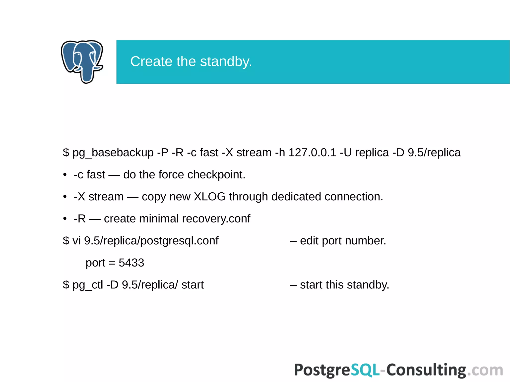 $ pg_basebackup -P -R -c fast -X stream -h 127.0.0.1 -U replica -D 9.5/replica
● -c fast — do the force checkpoint.
● -X stream — copy new XLOG through dedicated connection.
● -R — create minimal recovery.conf
$ vi 9.5/replica/postgresql.conf – edit port number.
port = 5433
$ pg_ctl -D 9.5/replica/ start – start this standby.
Create the standby.
 