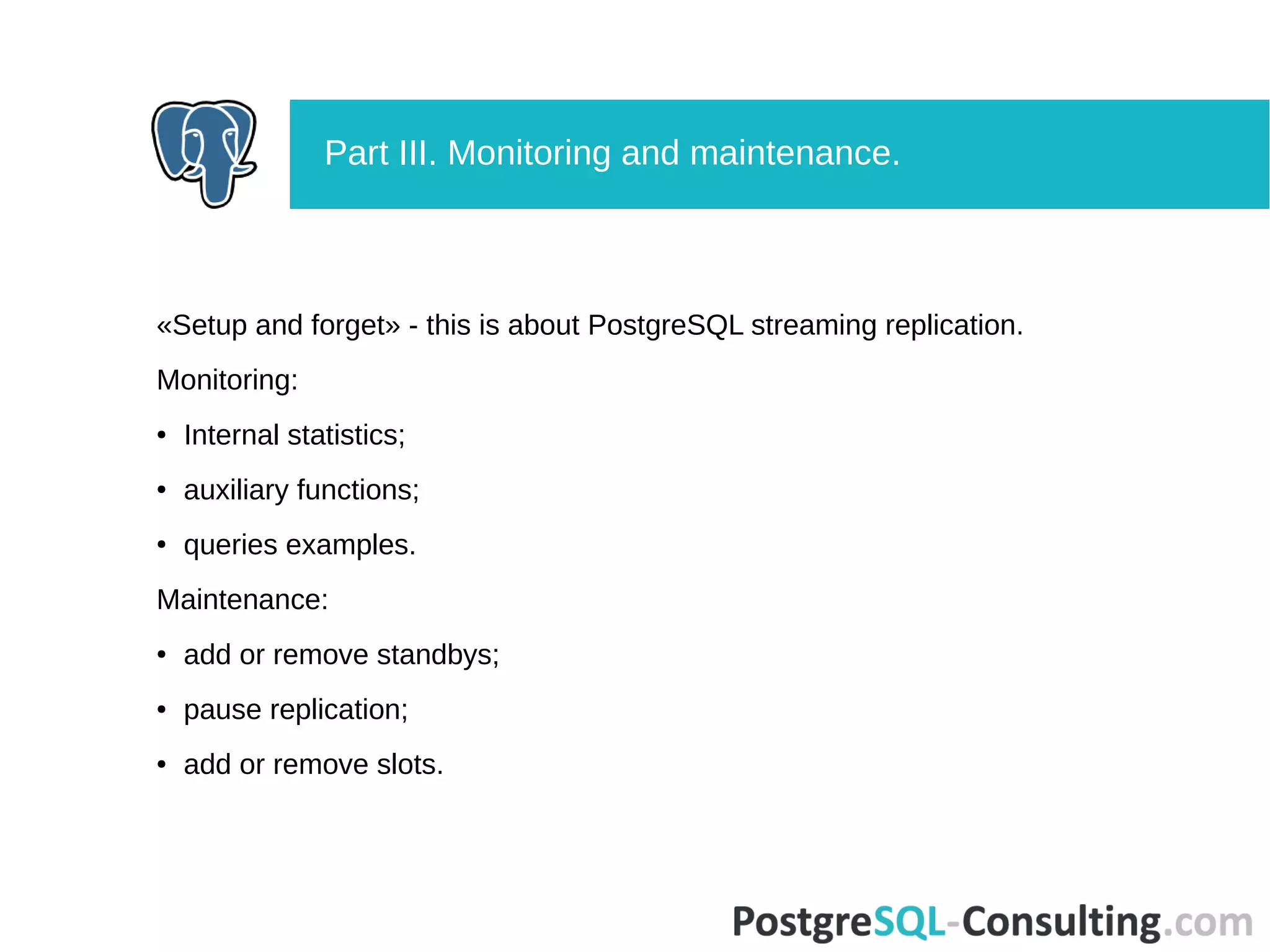 «Setup and forget» - this is about PostgreSQL streaming replication.
Monitoring:
● Internal statistics;
● auxiliary functions;
● queries examples.
Maintenance:
● add or remove standbys;
● pause replication;
● add or remove slots.
Part III. Monitoring and maintenance.
 