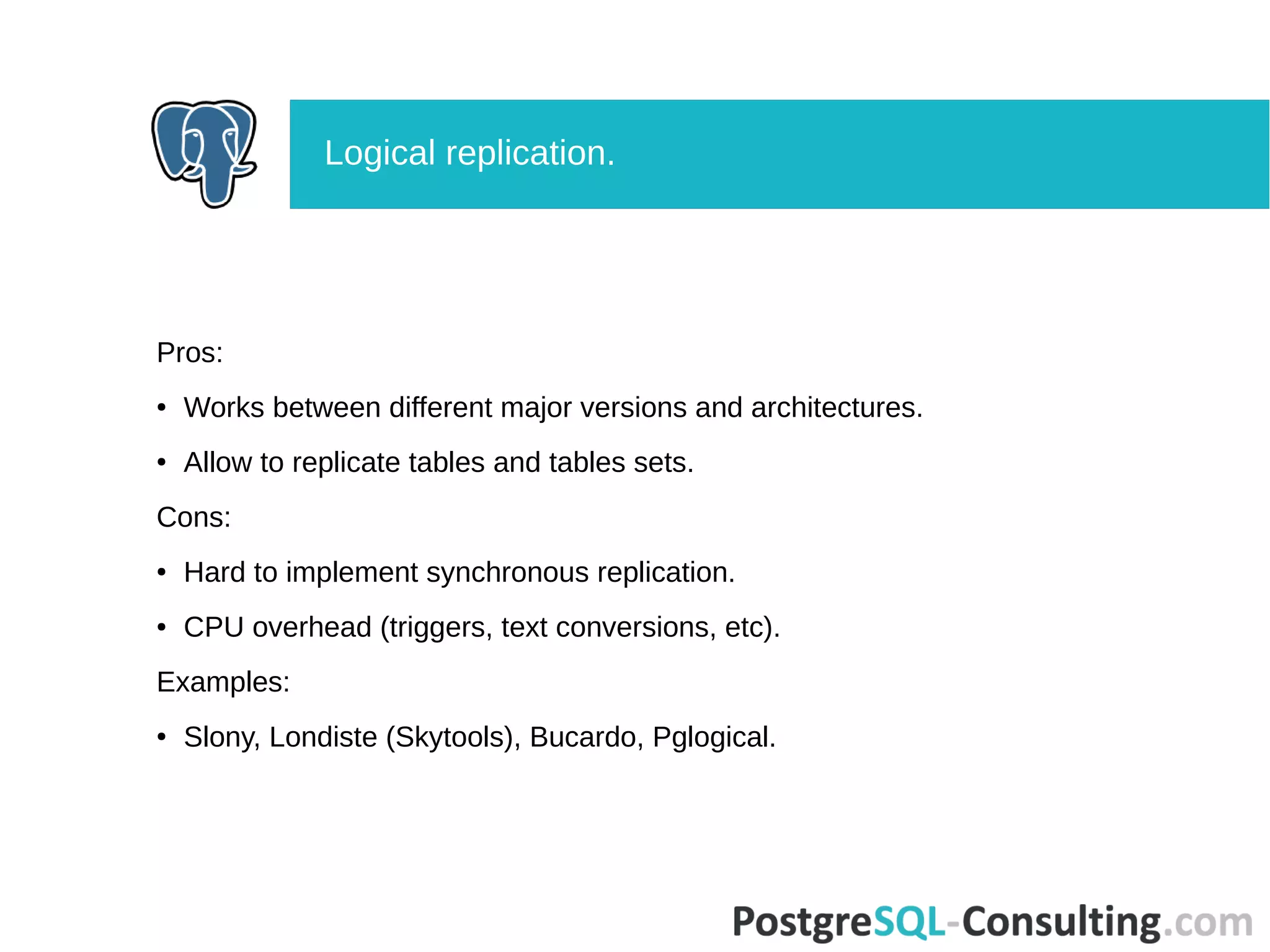 Pros:
● Works between different major versions and architectures.
● Allow to replicate tables and tables sets.
Cons:
● Hard to implement synchronous replication.
● CPU overhead (triggers, text conversions, etc).
Examples:
● Slony, Londiste (Skytools), Bucardo, Pglogical.
Logical replication.
 
