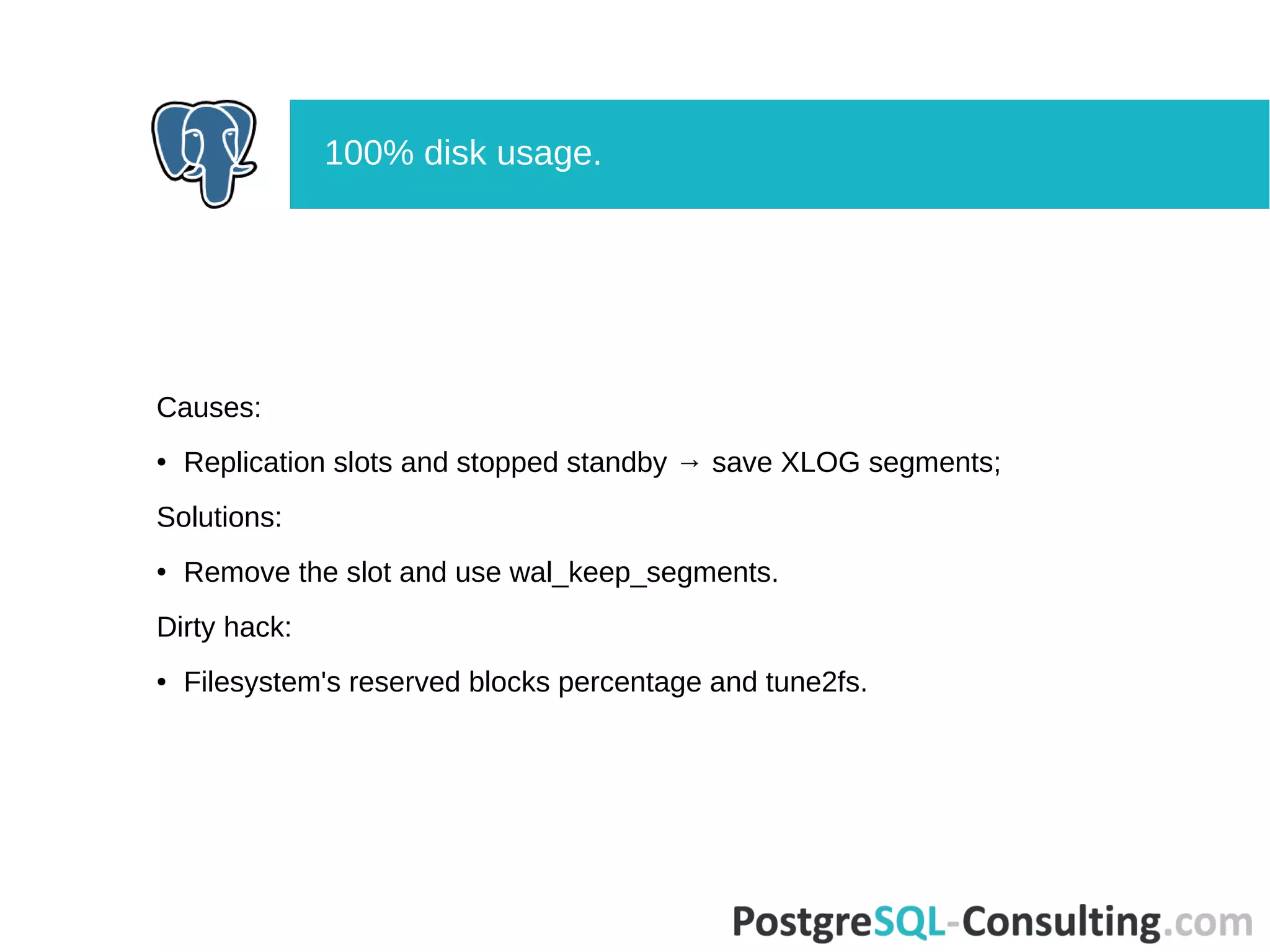 Causes:
● Replication slots and stopped standby → save XLOG segments;
Solutions:
● Remove the slot and use wal_keep_segments.
Dirty hack:
● Filesystem's reserved blocks percentage and tune2fs.
100% disk usage.
 