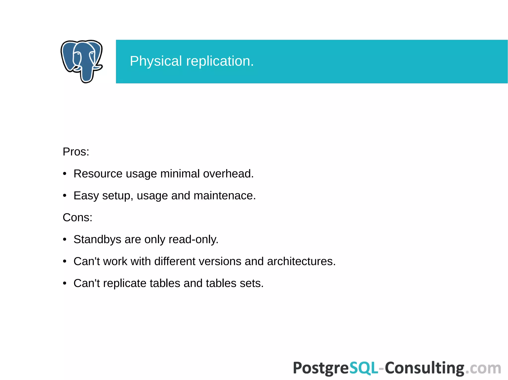 Pros:
● Resource usage minimal overhead.
● Easy setup, usage and maintenace.
Cons:
● Standbys are only read-only.
● Can't work with different versions and architectures.
● Can't replicate tables and tables sets.
Physical replication.
 