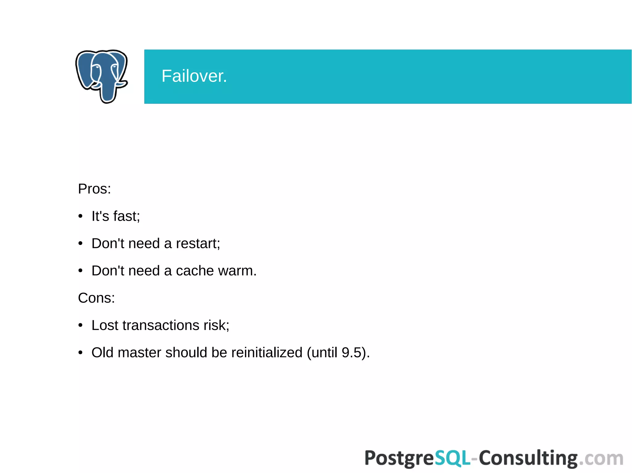 Pros:
● It's fast;
● Don't need a restart;
● Don't need a cache warm.
Cons:
● Lost transactions risk;
● Old master should be reinitialized (until 9.5).
Failover.
 