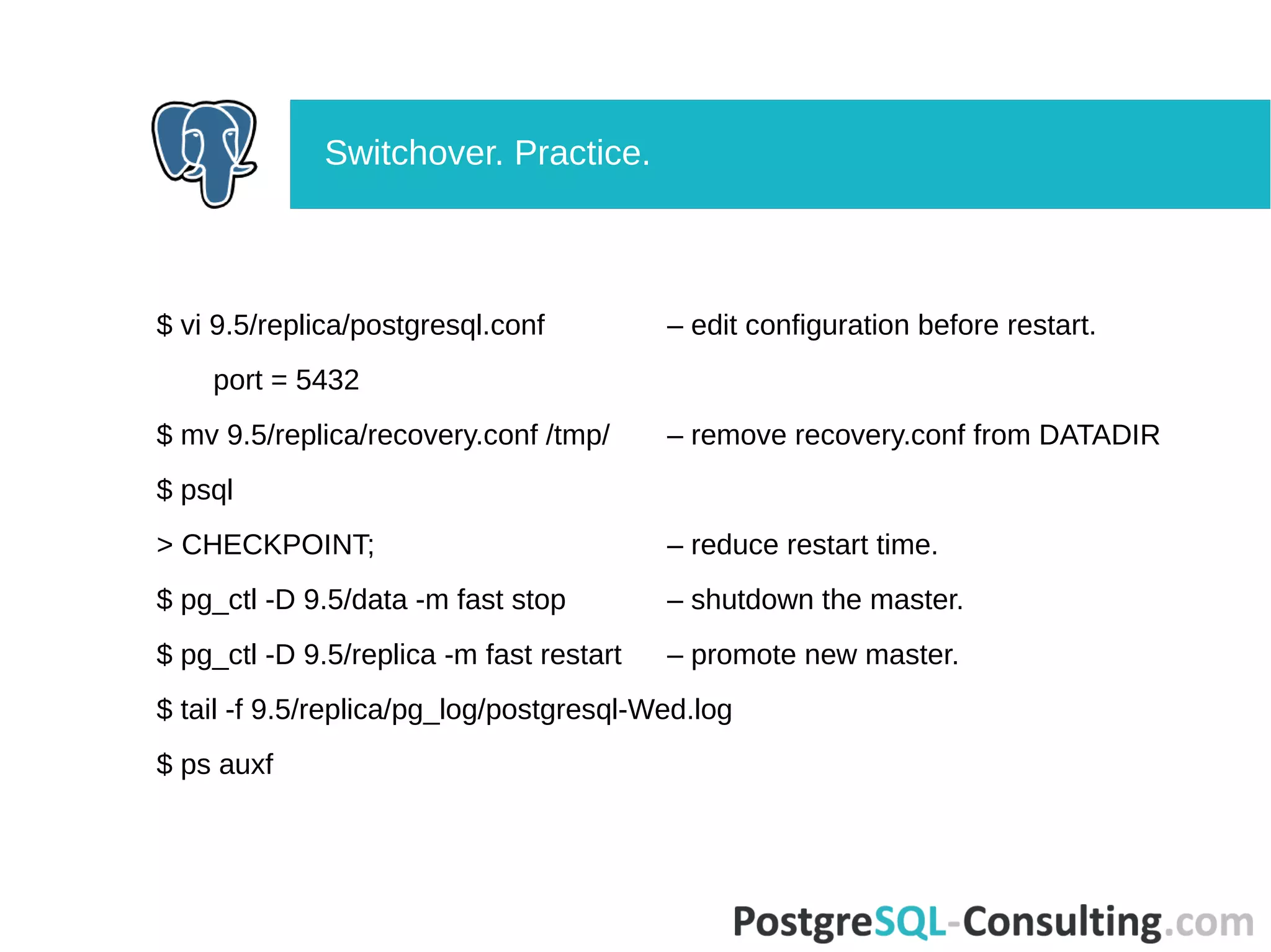 $ vi 9.5/replica/postgresql.conf – edit configuration before restart.
port = 5432
$ mv 9.5/replica/recovery.conf /tmp/ – remove recovery.conf from DATADIR
$ psql
> CHECKPOINT; – reduce restart time.
$ pg_ctl -D 9.5/data -m fast stop – shutdown the master.
$ pg_ctl -D 9.5/replica -m fast restart – promote new master.
$ tail -f 9.5/replica/pg_log/postgresql-Wed.log
$ ps auxf
Switchover. Practice.
 