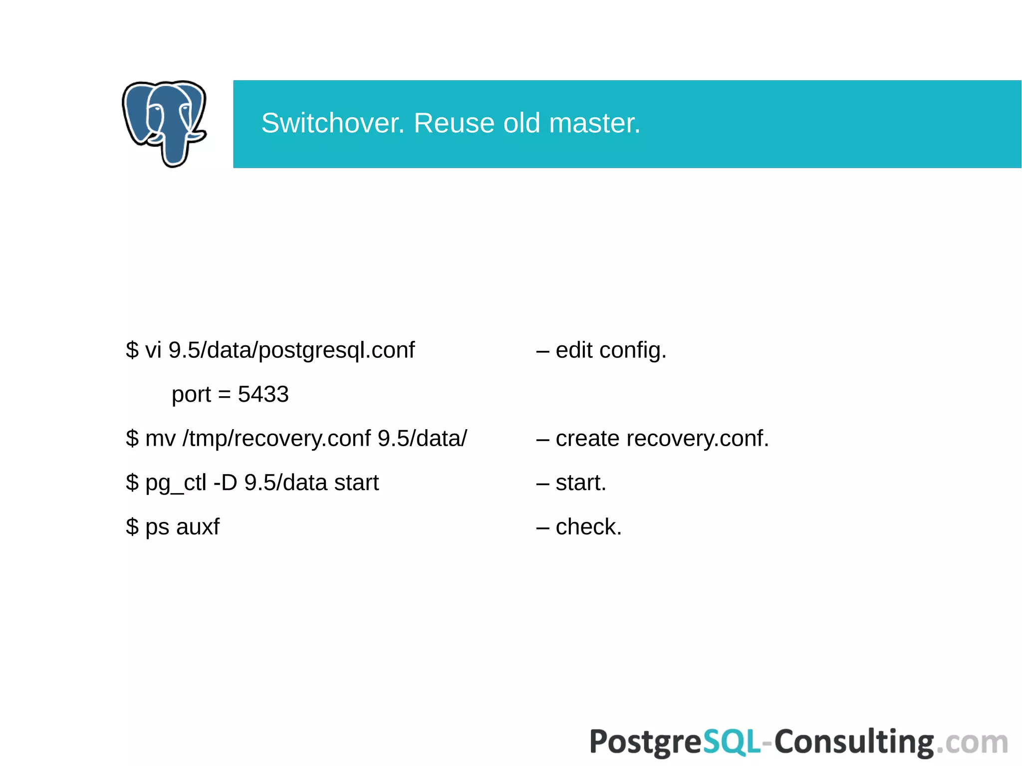 $ vi 9.5/data/postgresql.conf – edit config.
port = 5433
$ mv /tmp/recovery.conf 9.5/data/ – create recovery.conf.
$ pg_ctl -D 9.5/data start – start.
$ ps auxf – check.
Switchover. Reuse old master.
 