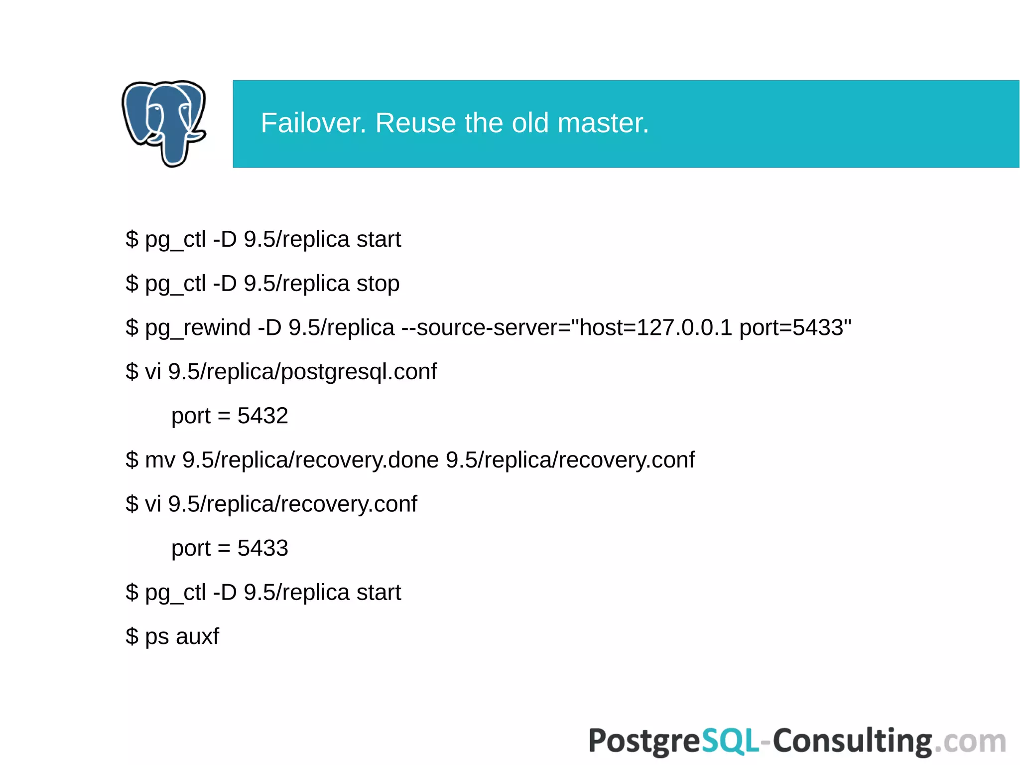 $ pg_ctl -D 9.5/replica start
$ pg_ctl -D 9.5/replica stop
$ pg_rewind -D 9.5/replica --source-server="host=127.0.0.1 port=5433"
$ vi 9.5/replica/postgresql.conf
port = 5432
$ mv 9.5/replica/recovery.done 9.5/replica/recovery.conf
$ vi 9.5/replica/recovery.conf
port = 5433
$ pg_ctl -D 9.5/replica start
$ ps auxf
Failover. Reuse the old master.
 