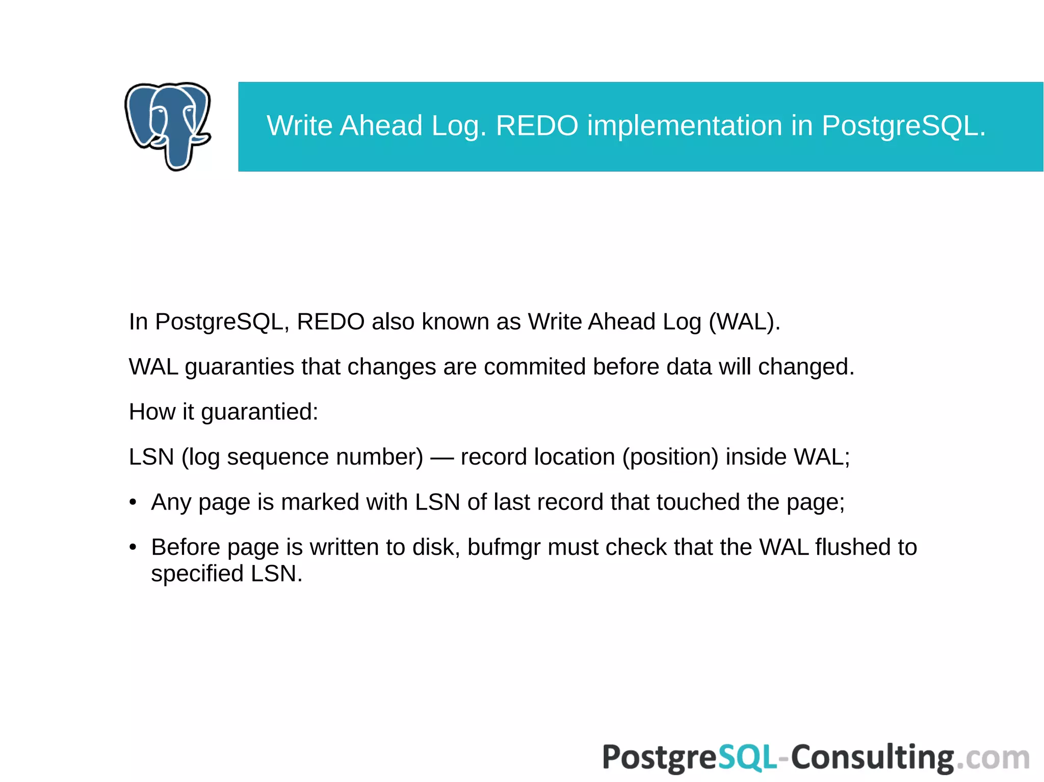 In PostgreSQL, REDO also known as Write Ahead Log (WAL).
WAL guaranties that changes are commited before data will changed.
How it guarantied:
LSN (log sequence number) — record location (position) inside WAL;
● Any page is marked with LSN of last record that touched the page;
● Before page is written to disk, bufmgr must check that the WAL flushed to
specified LSN.
Write Ahead Log. REDO implementation in PostgreSQL.
 