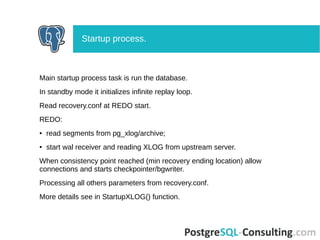 Main startup process task is run the database.
In standby mode it initializes infinite replay loop.
Read recovery.conf at REDO start.
REDO:
● read segments from pg_xlog/archive;
● start wal receiver and reading XLOG from upstream server.
When consistency point reached (min recovery ending location) allow
connections and starts checkpointer/bgwriter.
Processing all others parameters from recovery.conf.
More details see in StartupXLOG() function.
Startup process.
 