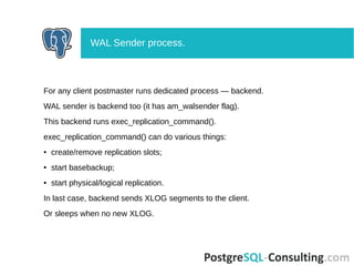 For any client postmaster runs dedicated process — backend.
WAL sender is backend too (it has am_walsender flag).
This backend runs exec_replication_command().
exec_replication_command() can do various things:
● create/remove replication slots;
● start basebackup;
● start physical/logical replication.
In last case, backend sends XLOG segments to the client.
Or sleeps when no new XLOG.
WAL Sender process.
 