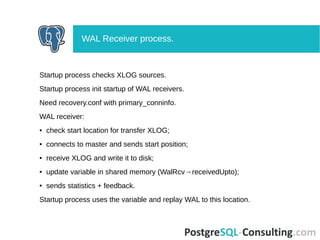 Startup process checks XLOG sources.
Startup process init startup of WAL receivers.
Need recovery.conf with primary_conninfo.
WAL receiver:
● check start location for transfer XLOG;
● connects to master and sends start position;
● receive XLOG and write it to disk;
● update variable in shared memory (WalRcv→receivedUpto);
● sends statistics + feedback.
Startup process uses the variable and replay WAL to this location.
WAL Receiver process.
 